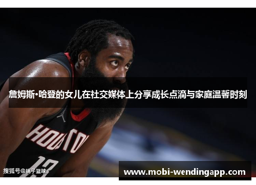 詹姆斯·哈登的女儿在社交媒体上分享成长点滴与家庭温馨时刻