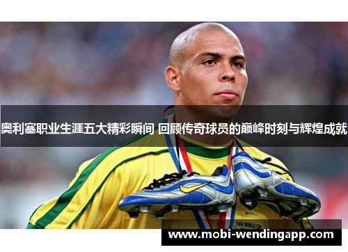 奥利塞职业生涯五大精彩瞬间 回顾传奇球员的巅峰时刻与辉煌成就