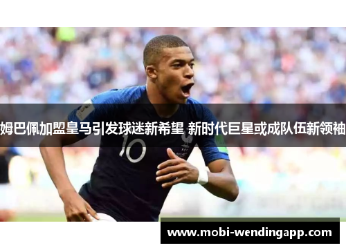 姆巴佩加盟皇马引发球迷新希望 新时代巨星或成队伍新领袖